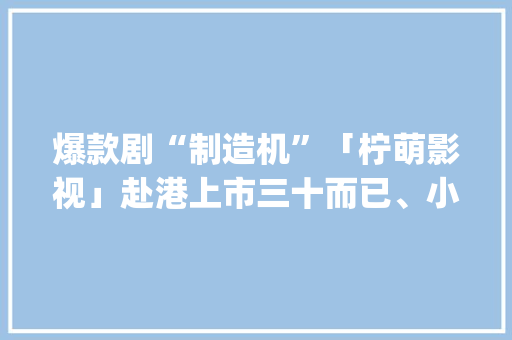 爆款剧“制造机”「柠萌影视」赴港上市三十而已、小分袂、小欢快、小舍得都是它出的 | IPO见闻