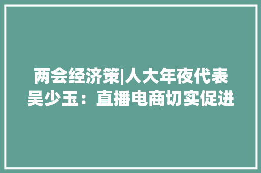 两会经济策|人大年夜代表吴少玉：直播电商切实促进了实体经济成长