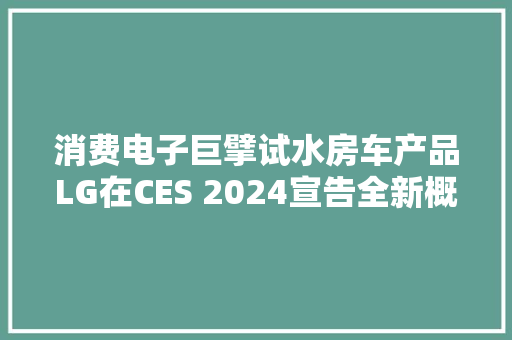 消费电子巨擘试水房车产品LG在CES 2024宣告全新概念拖挂露营车