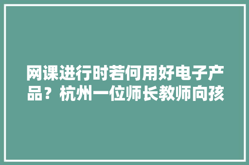 网课进行时若何用好电子产品？杭州一位师长教师向孩子们发出十大年夜“灵魂拷问”