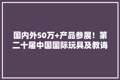 国内外50万+产品参展！第二十届中国国际玩具及教诲设备博览会将于11月1日在蓉启幕