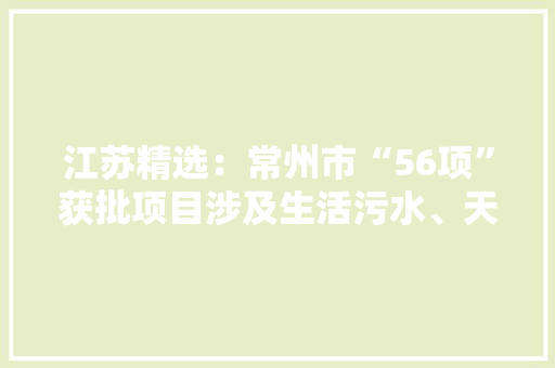江苏精选：常州市“56项”获批项目涉及生活污水、天然气等
