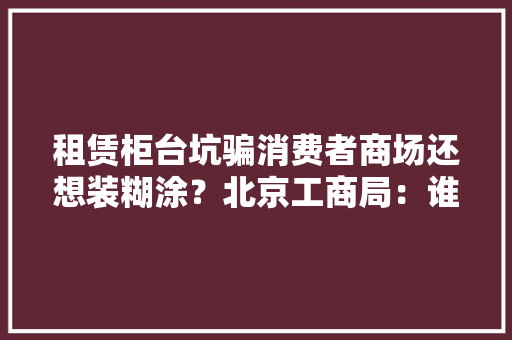 租赁柜台坑骗消费者商场还想装糊涂？北京工商局：谁租的谁负责 租赁柜台坑骗消费者商场还想装糊涂？北京工商局：谁租的谁负责 智能家居