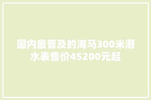 国内最普及的海马300米潜水表售价45200元起 国内最普及的海马300米潜水表售价45200元起 智能科技