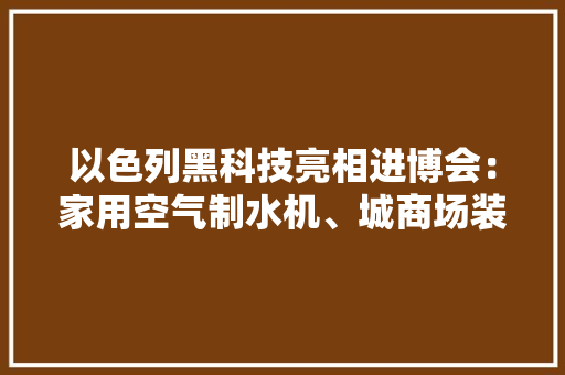 以色列黑科技亮相进博会：家用空气制水机、城商场装箱农场