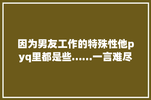 因为男友工作的特殊性他pyq里都是些……一言难尽的照片…… 因为男友工作的特殊性他pyq里都是些……一言难尽的照片…… 互联通信
