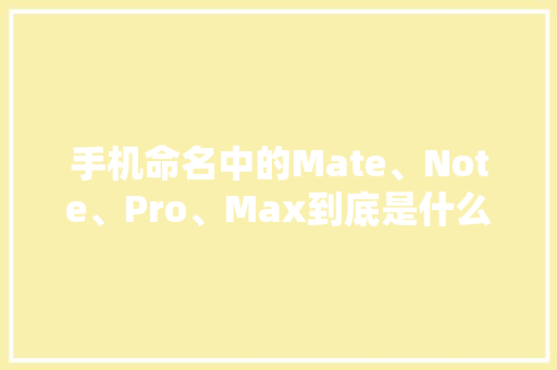 手机命名中的Mate、Note、Pro、Max到底是什么意思？
