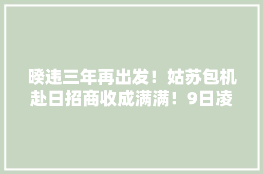 暌违三年再出发！姑苏包机赴日招商收成满满！9日凌晨再赴欧洲招商