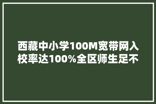 西藏中小学100M宽带网入校率达100%全区师生足不出户就能享用全国优质教诲本钱