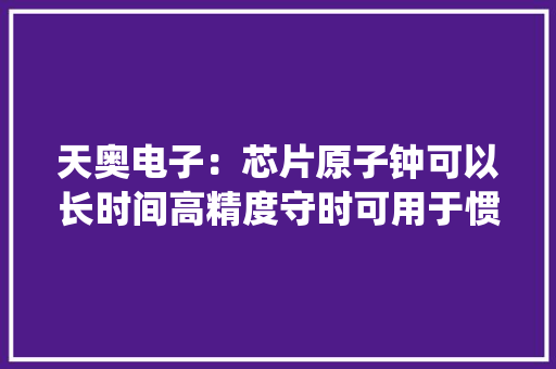 天奥电子：芯片原子钟可以长时间高精度守时可用于惯性导航系统 天奥电子：芯片原子钟可以长时间高精度守时可用于惯性导航系统 互联通信