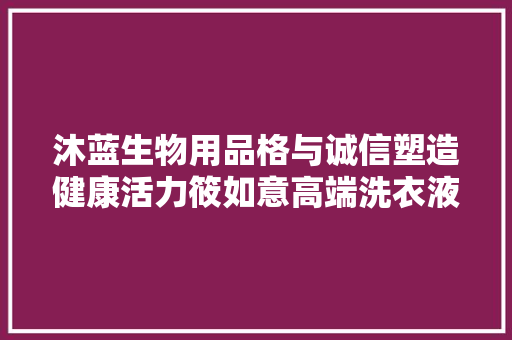 沐蓝生物用品格与诚信塑造健康活力筱如意高端洗衣液引领潮流！