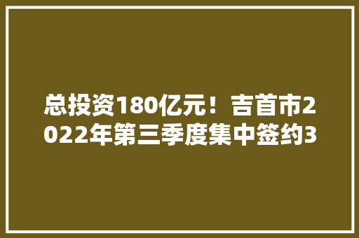 总投资180亿元！吉首市2022年第三季度集中签约32个项目