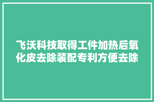 飞沃科技取得工件加热后氧化皮去除装配专利方便去除棒材外面的氧化皮并防止氧化皮散落到工作情形中 飞沃科技取得工件加热后氧化皮去除装配专利方便去除棒材外面的氧化皮并防止氧化皮散落到工作情形中 互联通信