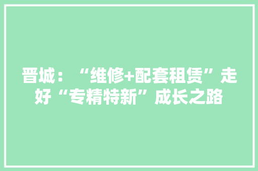 晋城：“维修+配套租赁”走好“专精特新”成长之路 晋城：“维修+配套租赁”走好“专精特新”成长之路 智能科技