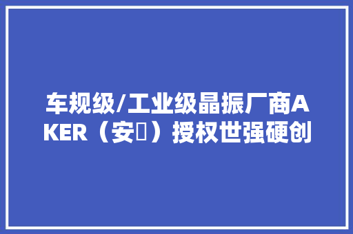 车规级/工业级晶振厂商AKER（安碁）授权世强硬创代理分销 车规级/工业级晶振厂商AKER（安碁）授权世强硬创代理分销 智能科技