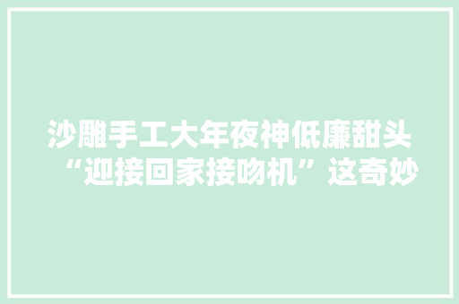 沙雕手工大年夜神低廉甜头“迎接回家接吻机”这奇妙的画风和意外的终局… 沙雕手工大年夜神低廉甜头“迎接回家接吻机”这奇妙的画风和意外的终局… 互联通信