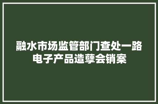 融水市场监管部门查处一路电子产品造孽会销案 融水市场监管部门查处一路电子产品造孽会销案 互联通信