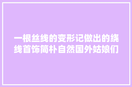 一根丝线的变形记做出的绕线首饰简朴自然国外姑娘们异常喜好 一根丝线的变形记做出的绕线首饰简朴自然国外姑娘们异常喜好 智能科技