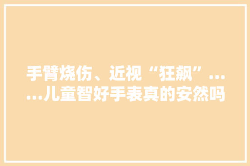 手臂烧伤、近视“狂飙”……儿童智好手表真的安然吗？