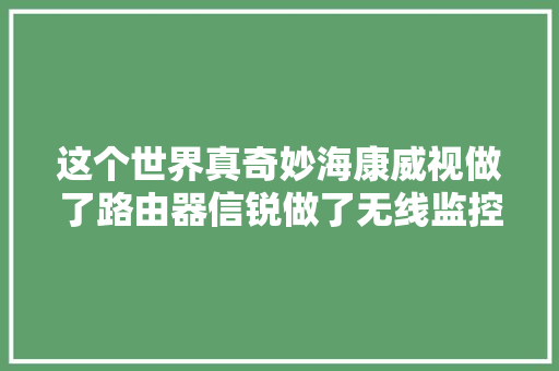这个世界真奇妙海康威视做了路由器信锐做了无线监控