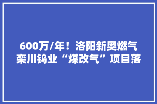 600万/年！洛阳新奥燃气栾川钨业“煤改气”项目落成 600万/年！洛阳新奥燃气栾川钨业“煤改气”项目落成 智能科技