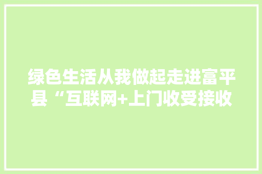 绿色生活从我做起走进富平县“互联网+上门收受接收”新模式 绿色生活从我做起走进富平县“互联网+上门收受接收”新模式 人工智能