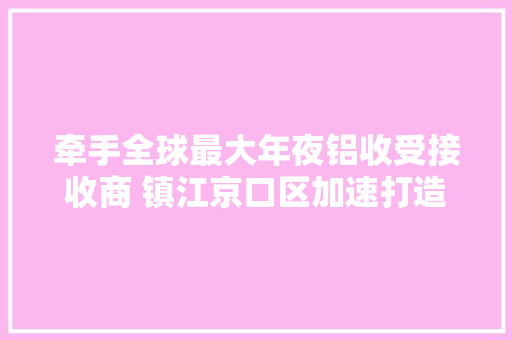牵手全球最大年夜铝收受接收商 镇江京口区加速打造高机能铝材料高端家当链
