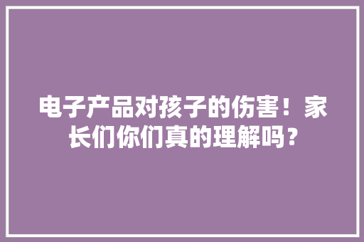 电子产品对孩子的伤害！家长们你们真的理解吗？ 电子产品对孩子的伤害！家长们你们真的理解吗？ 智能科技