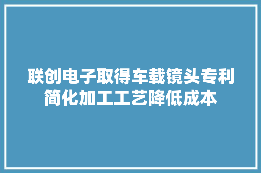 联创电子取得车载镜头专利简化加工工艺降低成本