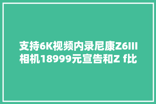 支持6K视频内录尼康Z6III相机18999元宣告和Z f比谁更划算？