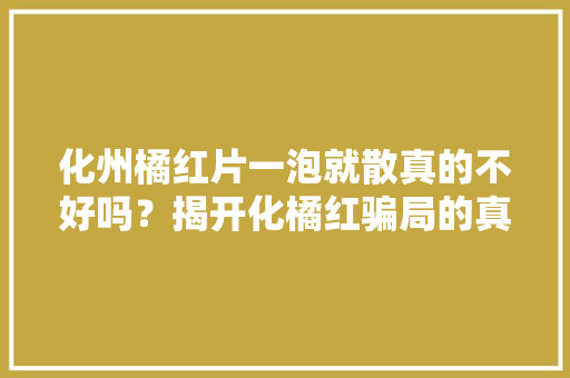 化州橘红片一泡就散真的不好吗？揭开化橘红骗局的真假辨别！ 化州橘红片一泡就散真的不好吗？揭开化橘红骗局的真假辨别！ 智能科技