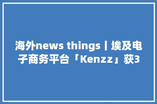 海外news things丨埃及电子商务平台「Kenzz」获350万美元致力于打造用户友好型电商平台