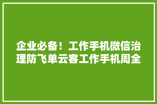 企业必备！工作手机微信治理防飞单云客工作手机周全解析