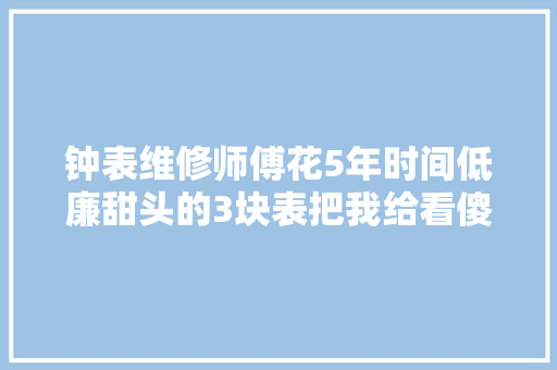 钟表维修师傅花5年时间低廉甜头的3块表把我给看傻了