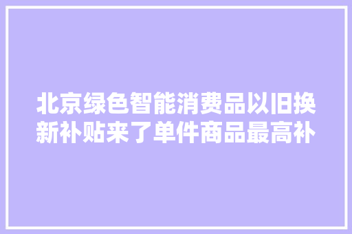 北京绿色智能消费品以旧换新补贴来了单件商品最高补千元 北京绿色智能消费品以旧换新补贴来了单件商品最高补千元 人工智能