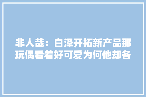 非人哉：白泽开拓新产品那玩偶看着好可爱为何他却各类嫌弃？ 非人哉：白泽开拓新产品那玩偶看着好可爱为何他却各类嫌弃？ 互联通信