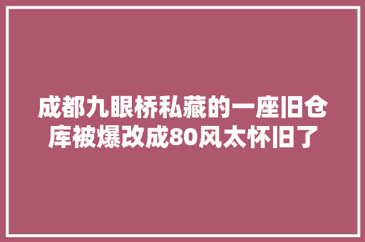 成都九眼桥私藏的一座旧仓库被爆改成80风太怀旧了