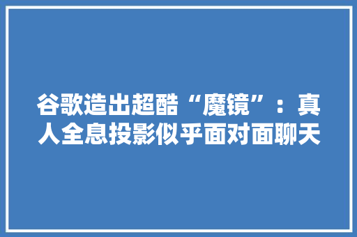 谷歌造出超酷“魔镜”：真人全息投影似乎面对面聊天要颠覆视频通话办法