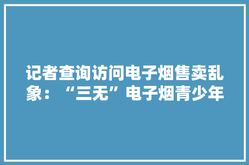 记者查询访问电子烟售卖乱象：“三无”电子烟青少年线上线下随便纰漏买到