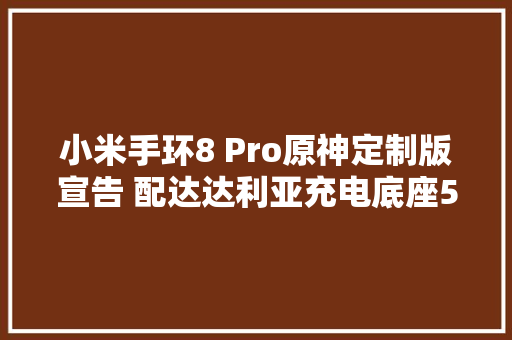 小米手环8 Pro原神定制版宣告 配达达利亚充电底座549元