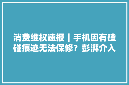 消费维权速报｜手机因有磕碰痕迹无法保修？彭湃介入后已处理