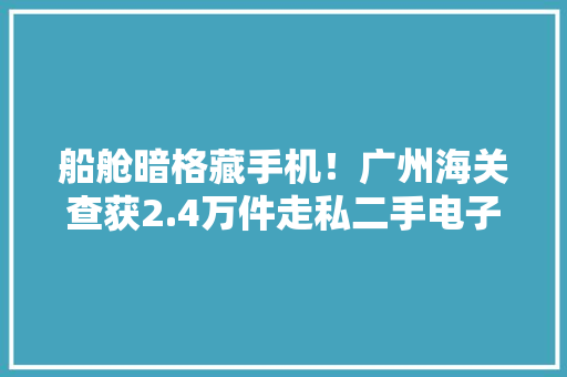 船舱暗格藏手机！广州海关查获2.4万件走私二手电子产品