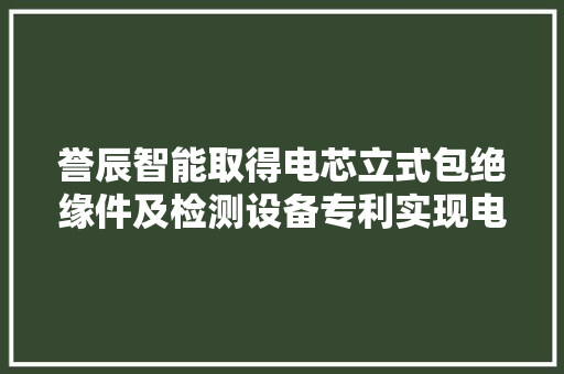誉辰智能取得电芯立式包绝缘件及检测设备专利实现电芯外面的电芯熔印、L胶以及U胶的外不雅观检测