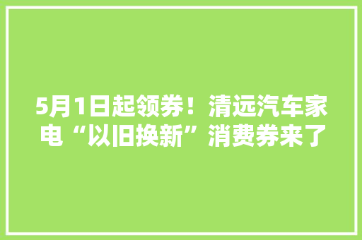 5月1日起领券！清远汽车家电“以旧换新”消费券来了