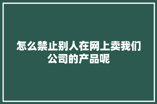 怎么禁止别人在网上卖我们公司的产品呢 怎么禁止别人在网上卖我们公司的产品呢 互联通信