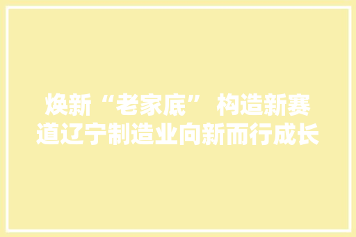 焕新“老家底” 构造新赛道辽宁制造业向新而行成长透视