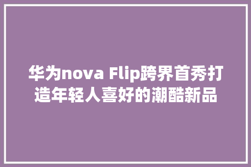华为nova Flip跨界首秀打造年轻人喜好的潮酷新品 华为nova Flip跨界首秀打造年轻人喜好的潮酷新品 互联通信