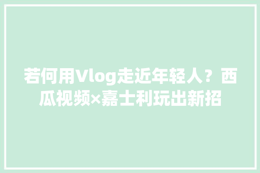 若何用Vlog走近年轻人？西瓜视频×嘉士利玩出新招