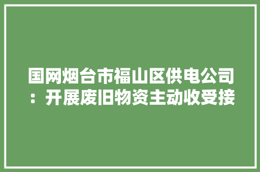 国网烟台市福山区供电公司：开展废旧物资主动收受接收 国网烟台市福山区供电公司：开展废旧物资主动收受接收 人工智能