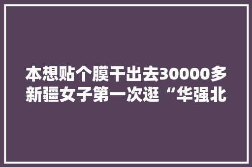 本想贴个膜干出去30000多新疆女子第一次逛“华强北”癫狂了
